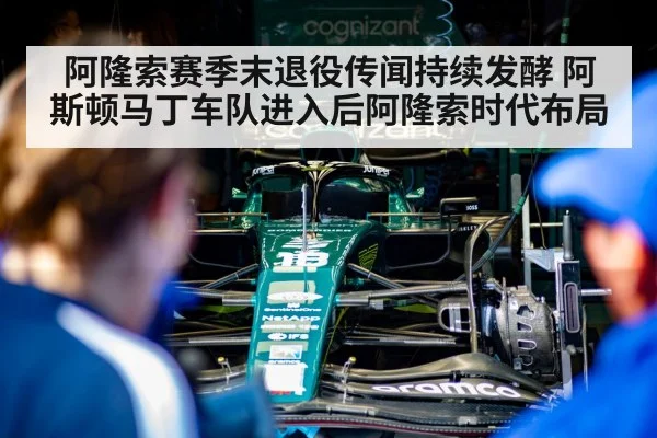 阿隆索赛季末退役传闻持续发酵 阿斯顿马丁车队进入后阿隆索时代布局