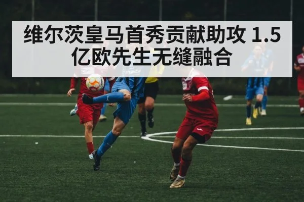 维尔茨皇马首秀贡献助攻 1.5亿欧先生无缝融合